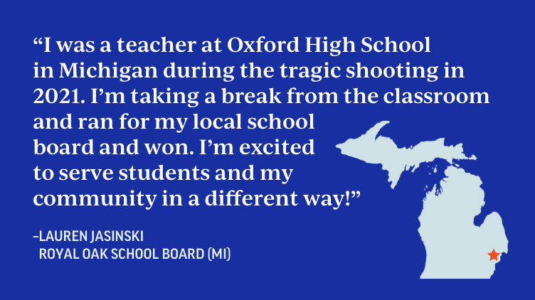 "I was a teacher at Oxford High School in MIchigan during the tragic shooting in 2021. I'm taking a break from the classroom and ran for my local school board and won. I'm excited to serve students and my community in a different way!" - Lauren Jasinski, Royal Oak School Board, Michigan